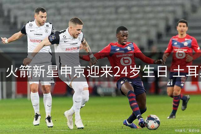 火箭新星申京迎来24岁生日 土耳其天才内线闪耀NBA赛场